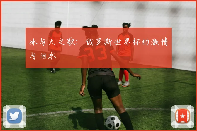 冰与火之歌：俄罗斯世界杯的激情与泪水