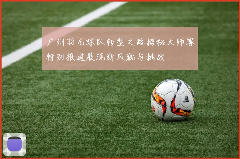 广州羽毛球队转型之路揭秘大师赛特别报道展现新风貌与挑战