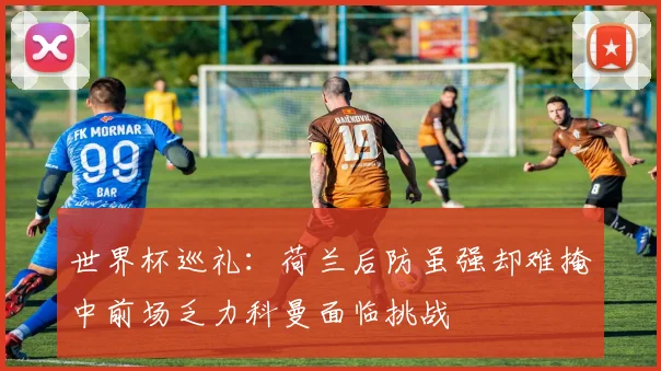 世界杯巡礼：荷兰后防虽强却难掩中前场乏力科曼面临挑战