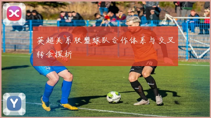 英超关系联盟球队合作体系与交叉转会探析