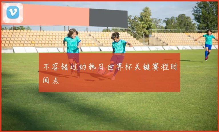 不容错过的韩日世界杯关键赛程时间点